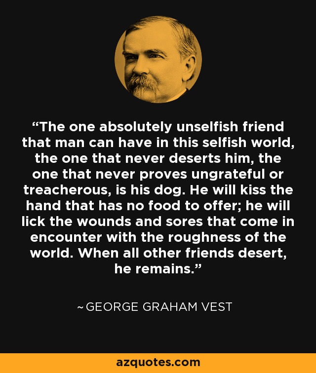 The one absolutely unselfish friend that man can have in this selfish world, the one that never deserts him, the one that never proves ungrateful or treacherous, is his dog. He will kiss the hand that has no food to offer; he will lick the wounds and sores that come in encounter with the roughness of the world. When all other friends desert, he remains. - George Graham Vest