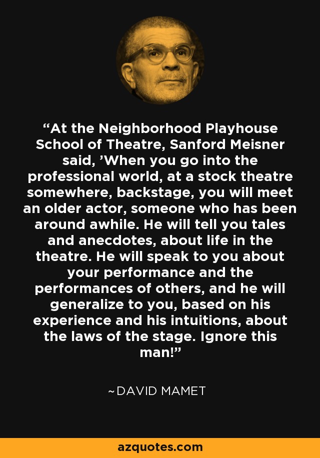 At the Neighborhood Playhouse School of Theatre, Sanford Meisner said, 'When you go into the professional world, at a stock theatre somewhere, backstage, you will meet an older actor, someone who has been around awhile. He will tell you tales and anecdotes, about life in the theatre. He will speak to you about your performance and the performances of others, and he will generalize to you, based on his experience and his intuitions, about the laws of the stage. Ignore this man!' - David Mamet