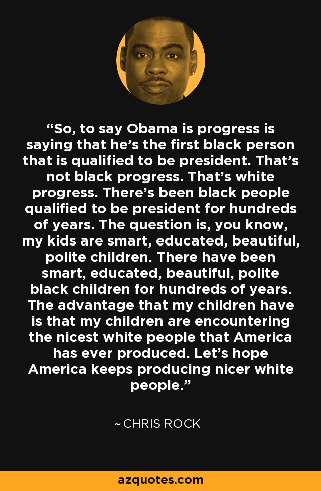 So, to say Obama is progress is saying that he’s the first black person that is qualified to be president. That’s not black progress. That’s white progress. There’s been black people qualified to be president for hundreds of years. The question is, you know, my kids are smart, educated, beautiful, polite children. There have been smart, educated, beautiful, polite black children for hundreds of years. The advantage that my children have is that my children are encountering the nicest white people that America has ever produced. Let’s hope America keeps producing nicer white people. - Chris Rock
