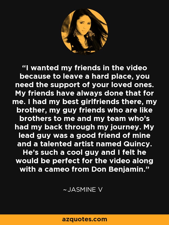 I wanted my friends in the video because to leave a hard place, you need the support of your loved ones. My friends have always done that for me. I had my best girlfriends there, my brother, my guy friends who are like brothers to me and my team who's had my back through my journey. My lead guy was a good friend of mine and a talented artist named Quincy. He's such a cool guy and I felt he would be perfect for the video along with a cameo from Don Benjamin. - Jasmine V