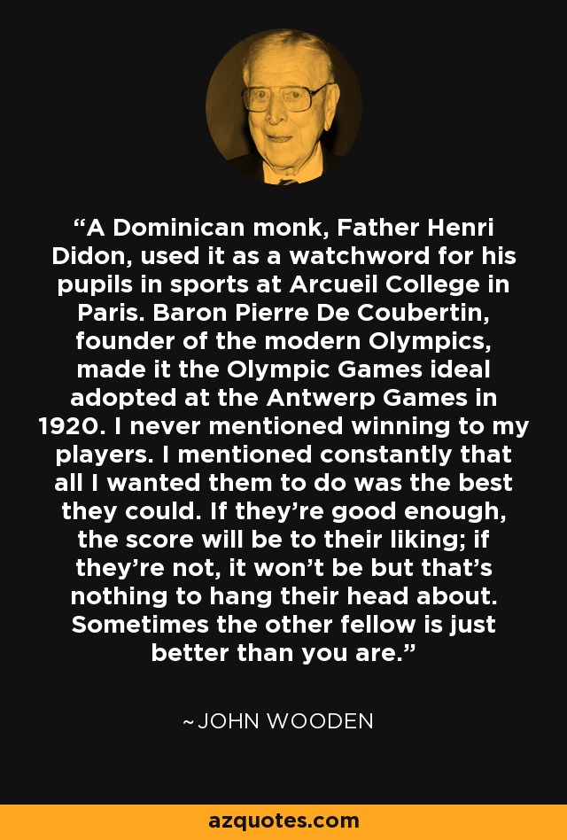 A Dominican monk, Father Henri Didon, used it as a watchword for his pupils in sports at Arcueil College in Paris. Baron Pierre De Coubertin, founder of the modern Olympics, made it the Olympic Games ideal adopted at the Antwerp Games in 1920. I never mentioned winning to my players. I mentioned constantly that all I wanted them to do was the best they could. If they're good enough, the score will be to their liking; if they're not, it won't be but that's nothing to hang their head about. Sometimes the other fellow is just better than you are. - John Wooden