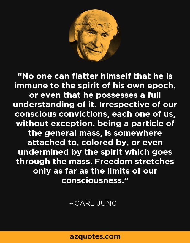 No one can flatter himself that he is immune to the spirit of his own epoch, or even that he possesses a full understanding of it. Irrespective of our conscious convictions, each one of us, without exception, being a particle of the general mass, is somewhere attached to, colored by, or even undermined by the spirit which goes through the mass. Freedom stretches only as far as the limits of our consciousness. - Carl Jung