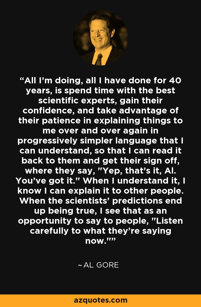 All I'm doing, all I have done for 40 years, is spend time with the best scientific experts, gain their confidence, and take advantage of their patience in explaining things to me over and over again in progressively simpler language that I can understand, so that I can read it back to them and get their sign off, where they say, 