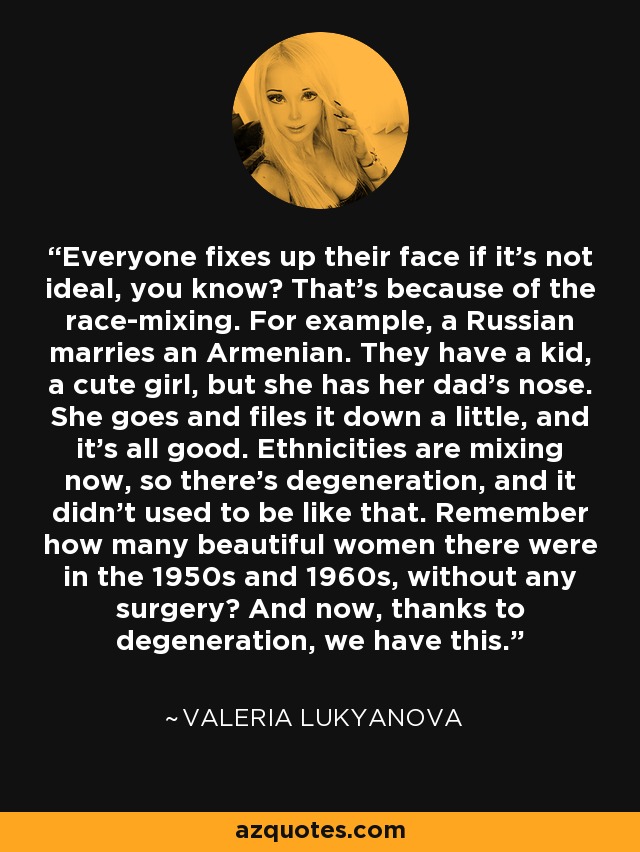 Everyone fixes up their face if it’s not ideal, you know? That’s because of the race-mixing. For example, a Russian marries an Armenian. They have a kid, a cute girl, but she has her dad’s nose. She goes and files it down a little, and it’s all good. Ethnicities are mixing now, so there’s degeneration, and it didn’t used to be like that. Remember how many beautiful women there were in the 1950s and 1960s, without any surgery? And now, thanks to degeneration, we have this. - Valeria Lukyanova