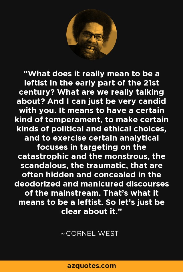 What does it really mean to be a leftist in the early part of the 21st century? What are we really talking about? And I can just be very candid with you. It means to have a certain kind of temperament, to make certain kinds of political and ethical choices, and to exercise certain analytical focuses in targeting on the catastrophic and the monstrous, the scandalous, the traumatic, that are often hidden and concealed in the deodorized and manicured discourses of the mainstream. That's what it means to be a leftist. So let's just be clear about it. - Cornel West