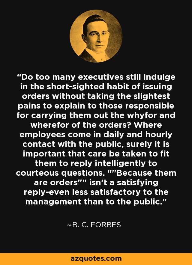 Do too many executives still indulge in the short-sighted habit of issuing orders without taking the slightest pains to explain to those responsible for carrying them out the whyfor and wherefor of the orders? Where employees come in daily and hourly contact with the public, surely it is important that care be taken to fit them to reply intelligently to courteous questions. 