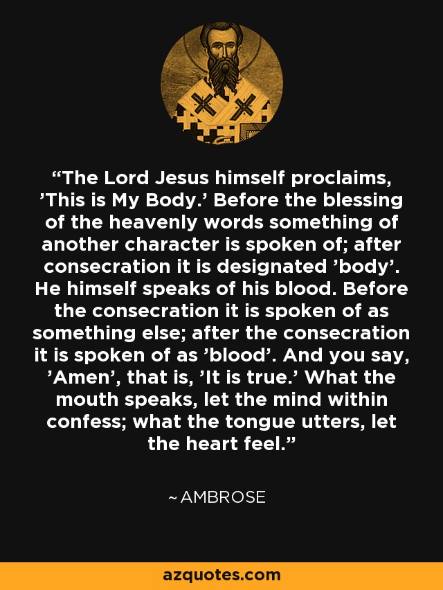 The Lord Jesus himself proclaims, 'This is My Body.' Before the blessing of the heavenly words something of another character is spoken of; after consecration it is designated 'body'. He himself speaks of his blood. Before the consecration it is spoken of as something else; after the consecration it is spoken of as 'blood'. And you say, 'Amen', that is, 'It is true.' What the mouth speaks, let the mind within confess; what the tongue utters, let the heart feel. - Ambrose