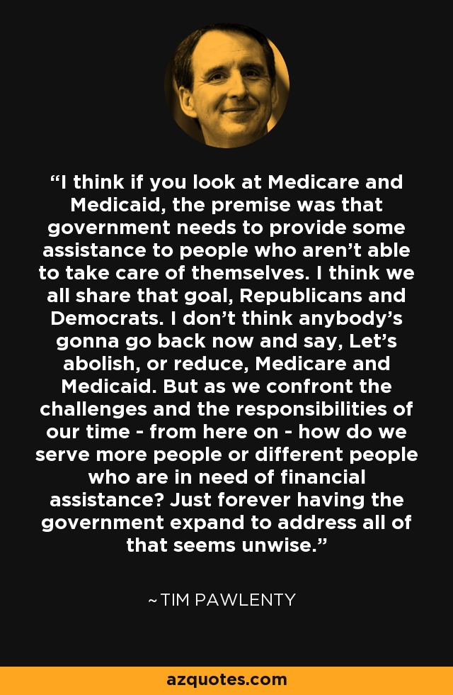 I think if you look at Medicare and Medicaid, the premise was that government needs to provide some assistance to people who aren't able to take care of themselves. I think we all share that goal, Republicans and Democrats. I don't think anybody's gonna go back now and say, Let's abolish, or reduce, Medicare and Medicaid. But as we confront the challenges and the responsibilities of our time - from here on - how do we serve more people or different people who are in need of financial assistance? Just forever having the government expand to address all of that seems unwise. - Tim Pawlenty