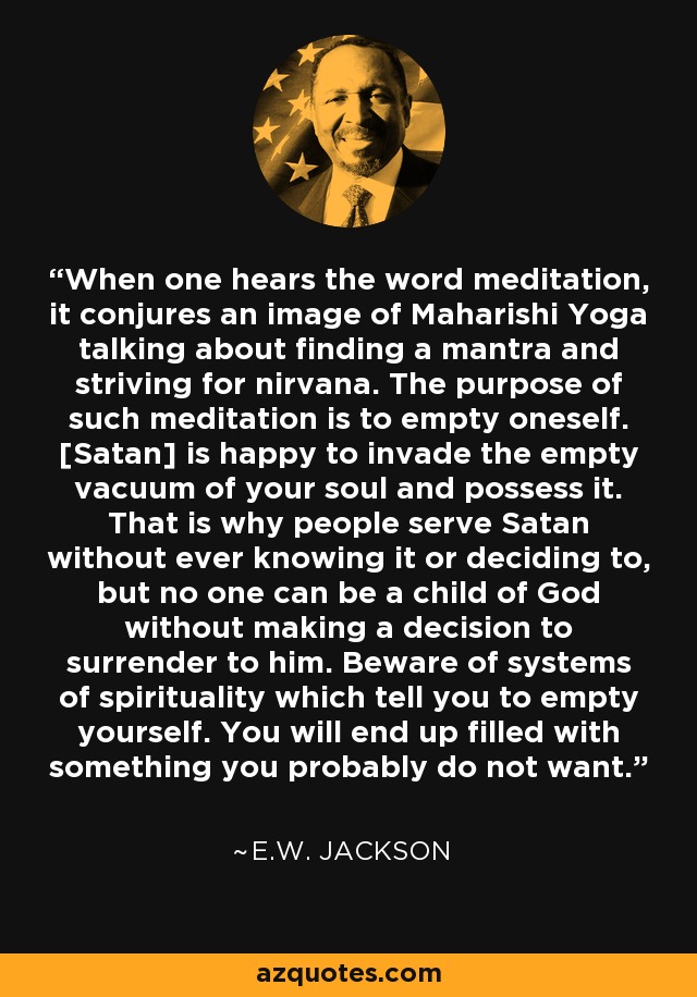 When one hears the word meditation, it conjures an image of Maharishi Yoga talking about finding a mantra and striving for nirvana. The purpose of such meditation is to empty oneself. [Satan] is happy to invade the empty vacuum of your soul and possess it. That is why people serve Satan without ever knowing it or deciding to, but no one can be a child of God without making a decision to surrender to him. Beware of systems of spirituality which tell you to empty yourself. You will end up filled with something you probably do not want. - E.W. Jackson