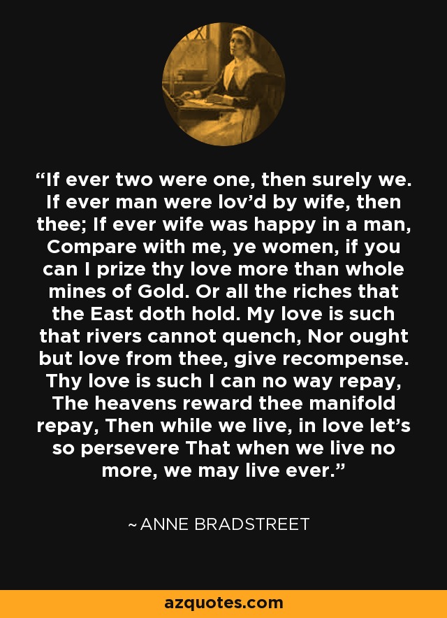 If ever two were one, then surely we. If ever man were lov'd by wife, then thee; If ever wife was happy in a man, Compare with me, ye women, if you can I prize thy love more than whole mines of Gold. Or all the riches that the East doth hold. My love is such that rivers cannot quench, Nor ought but love from thee, give recompense. Thy love is such I can no way repay, The heavens reward thee manifold repay, Then while we live, in love let's so persevere That when we live no more, we may live ever. - Anne Bradstreet