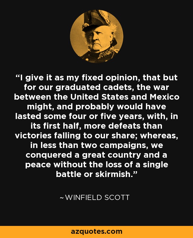 I give it as my fixed opinion, that but for our graduated cadets, the war between the United States and Mexico might, and probably would have lasted some four or five years, with, in its first half, more defeats than victories falling to our share; whereas, in less than two campaigns, we conquered a great country and a peace without the loss of a single battle or skirmish. - Winfield Scott