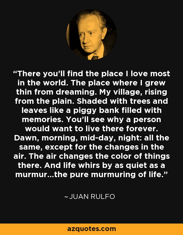 There you'll find the place I love most in the world. The place where I grew thin from dreaming. My village, rising from the plain. Shaded with trees and leaves like a piggy bank filled with memories. You'll see why a person would want to live there forever. Dawn, morning, mid-day, night: all the same, except for the changes in the air. The air changes the color of things there. And life whirs by as quiet as a murmur...the pure murmuring of life. - Juan Rulfo