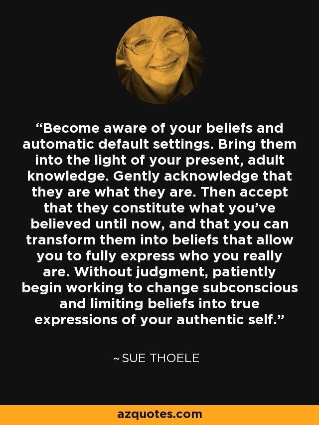 Become aware of your beliefs and automatic default settings. Bring them into the light of your present, adult knowledge. Gently acknowledge that they are what they are. Then accept that they constitute what you've believed until now, and that you can transform them into beliefs that allow you to fully express who you really are. Without judgment, patiently begin working to change subconscious and limiting beliefs into true expressions of your authentic self. - Sue Thoele