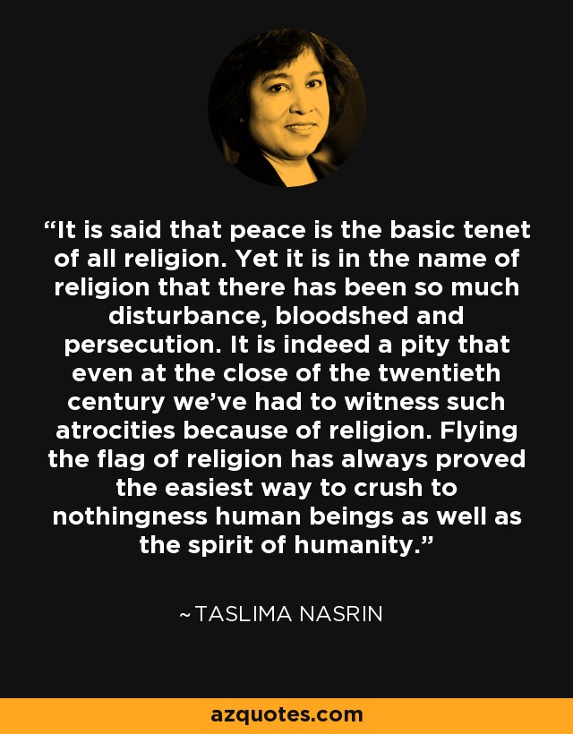 It is said that peace is the basic tenet of all religion. Yet it is in the name of religion that there has been so much disturbance, bloodshed and persecution. It is indeed a pity that even at the close of the twentieth century we've had to witness such atrocities because of religion. Flying the flag of religion has always proved the easiest way to crush to nothingness human beings as well as the spirit of humanity. - Taslima Nasrin