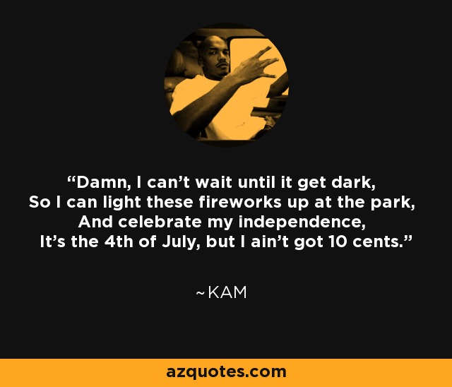 Damn, I can't wait until it get dark, So I can light these fireworks up at the park, And celebrate my independence, It's the 4th of July, but I ain't got 10 cents. - Kam