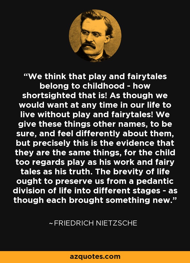We think that play and fairytales belong to childhood - how shortsighted that is! As though we would want at any time in our life to live without play and fairytales! We give these things other names, to be sure, and feel differently about them, but precisely this is the evidence that they are the same things, for the child too regards play as his work and fairy tales as his truth. The brevity of life ought to preserve us from a pedantic division of life into different stages - as though each brought something new. - Friedrich Nietzsche