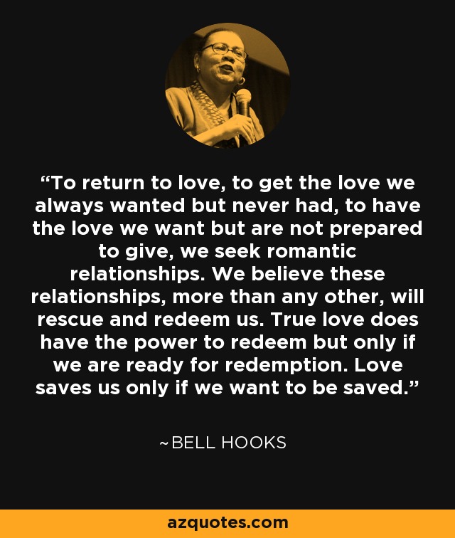 To return to love, to get the love we always wanted but never had, to have the love we want but are not prepared to give, we seek romantic relationships. We believe these relationships, more than any other, will rescue and redeem us. True love does have the power to redeem but only if we are ready for redemption. Love saves us only if we want to be saved. - Bell Hooks