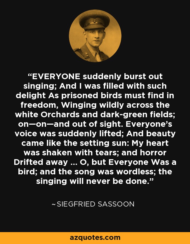 EVERYONE suddenly burst out singing; And I was filled with such delight As prisoned birds must find in freedom, Winging wildly across the white Orchards and dark-green fields; on—on—and out of sight. Everyone’s voice was suddenly lifted; And beauty came like the setting sun: My heart was shaken with tears; and horror Drifted away ... O, but Everyone Was a bird; and the song was wordless; the singing will never be done. - Siegfried Sassoon