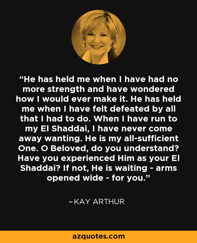 He has held me when I have had no more strength and have wondered how I would ever make it. He has held me when I have felt defeated by all that I had to do. When I have run to my El Shaddai, I have never come away wanting. He is my all-sufficient One. O Beloved, do you understand? Have you experienced Him as your El Shaddai? If not, He is waiting - arms opened wide - for you. - Kay Arthur