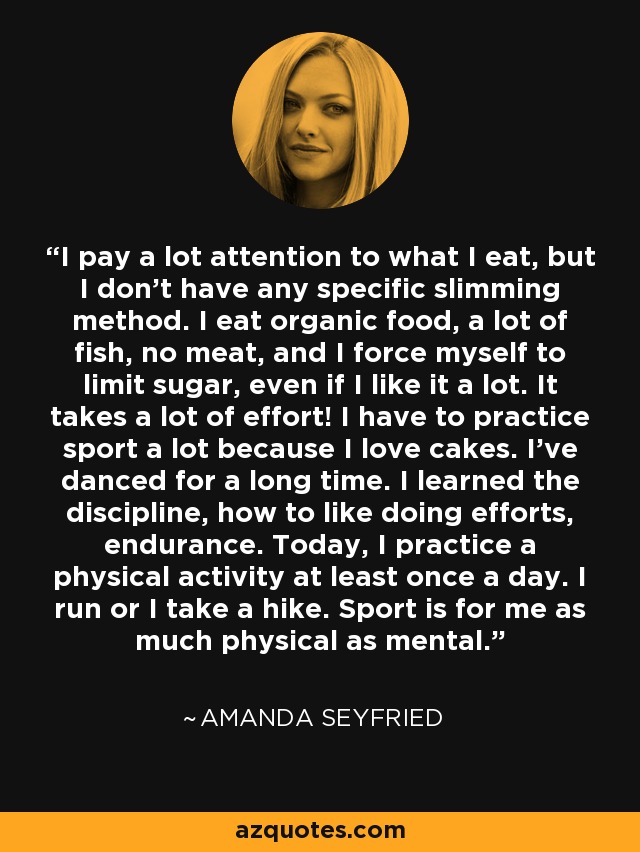 I pay a lot attention to what I eat, but I don't have any specific slimming method. I eat organic food, a lot of fish, no meat, and I force myself to limit sugar, even if I like it a lot. It takes a lot of effort! I have to practice sport a lot because I love cakes. I've danced for a long time. I learned the discipline, how to like doing efforts, endurance. Today, I practice a physical activity at least once a day. I run or I take a hike. Sport is for me as much physical as mental. - Amanda Seyfried