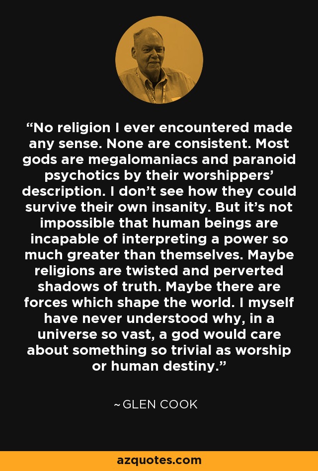 No religion I ever encountered made any sense. None are consistent. Most gods are megalomaniacs and paranoid psychotics by their worshippers' description. I don't see how they could survive their own insanity. But it's not impossible that human beings are incapable of interpreting a power so much greater than themselves. Maybe religions are twisted and perverted shadows of truth. Maybe there are forces which shape the world. I myself have never understood why, in a universe so vast, a god would care about something so trivial as worship or human destiny. - Glen Cook