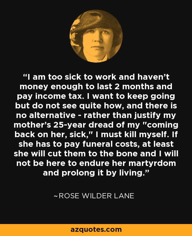 I am too sick to work and haven't money enough to last 2 months and pay income tax. I want to keep going but do not see quite how, and there is no alternative - rather than justify my mother's 25-year dread of my 