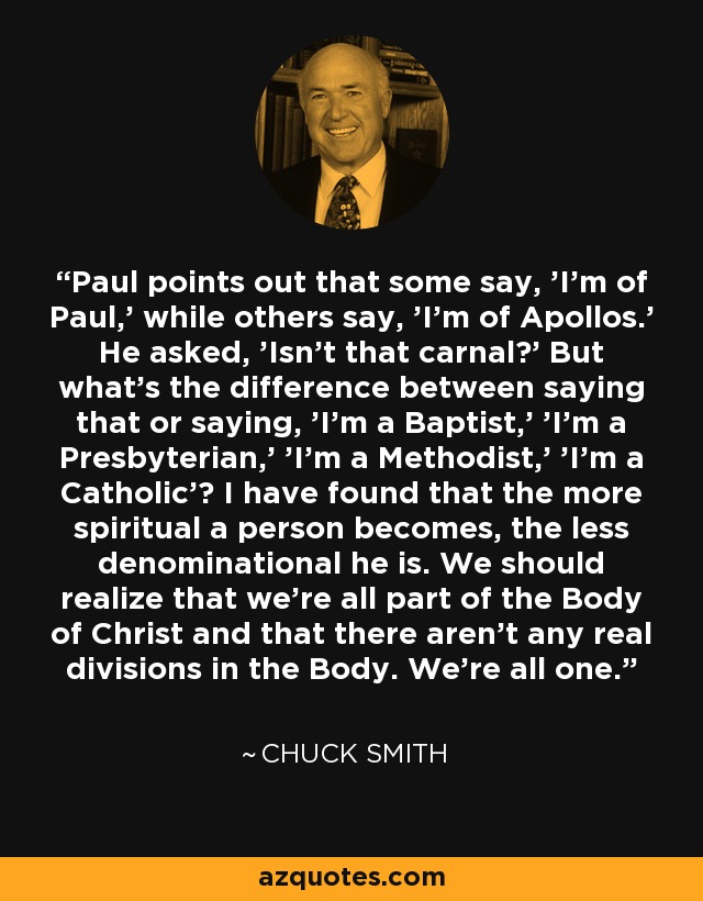 Paul points out that some say, 'I'm of Paul,' while others say, 'I'm of Apollos.' He asked, 'Isn't that carnal?' But what's the difference between saying that or saying, 'I'm a Baptist,' 'I'm a Presbyterian,' 'I'm a Methodist,' 'I'm a Catholic'? I have found that the more spiritual a person becomes, the less denominational he is. We should realize that we're all part of the Body of Christ and that there aren't any real divisions in the Body. We're all one. - Chuck Smith