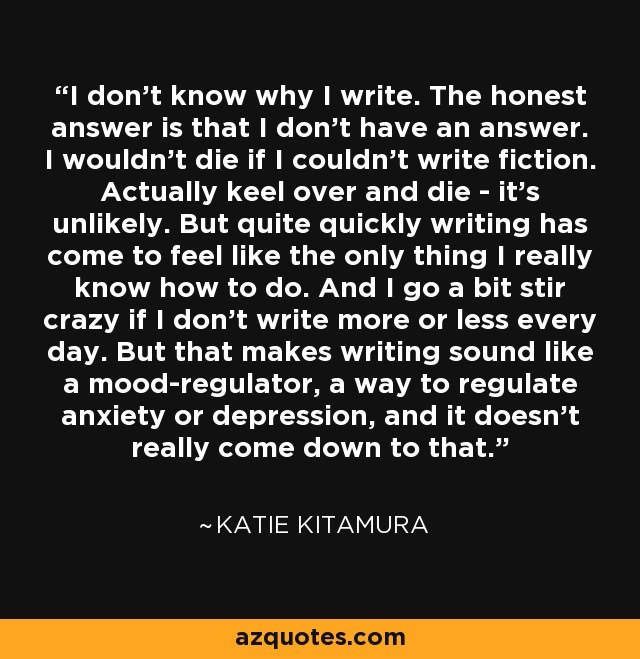 I don't know why I write. The honest answer is that I don't have an answer. I wouldn't die if I couldn't write fiction. Actually keel over and die - it's unlikely. But quite quickly writing has come to feel like the only thing I really know how to do. And I go a bit stir crazy if I don't write more or less every day. But that makes writing sound like a mood-regulator, a way to regulate anxiety or depression, and it doesn't really come down to that. - Katie Kitamura