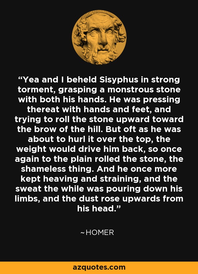 'Yea and I beheld Sisyphus in strong torment, grasping a monstrous stone with both his hands. He was pressing thereat with hands and feet, and trying to roll the stone upward toward the brow of the hill. But oft as he was about to hurl it over the top, the weight would drive him back, so once again to the plain rolled the stone, the shameless thing. And he once more kept heaving and straining, and the sweat the while was pouring down his limbs, and the dust rose upwards from his head. - Homer