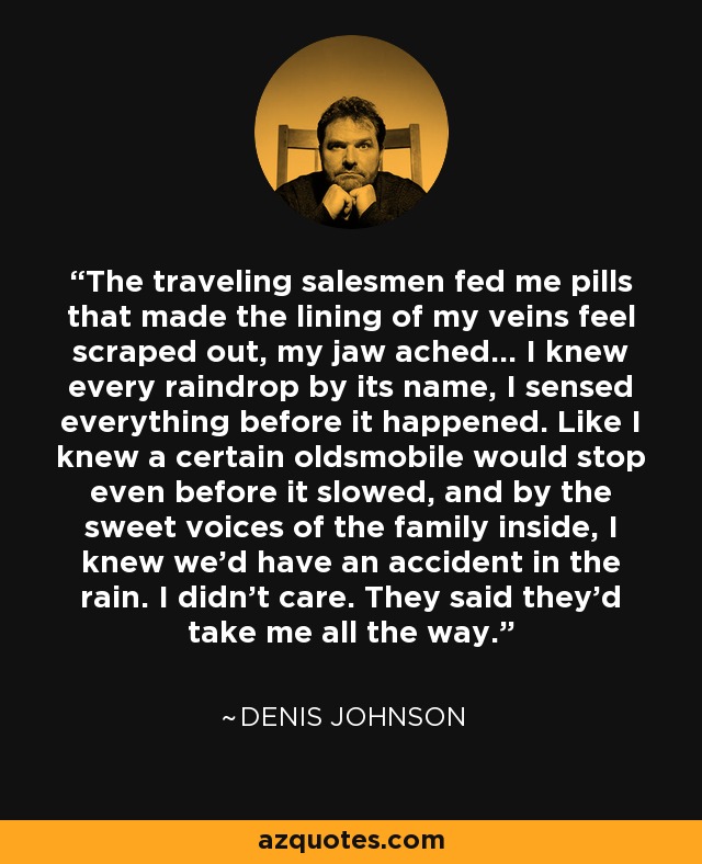 The traveling salesmen fed me pills that made the lining of my veins feel scraped out, my jaw ached... I knew every raindrop by its name, I sensed everything before it happened. Like I knew a certain oldsmobile would stop even before it slowed, and by the sweet voices of the family inside, I knew we'd have an accident in the rain. I didn't care. They said they'd take me all the way. - Denis Johnson