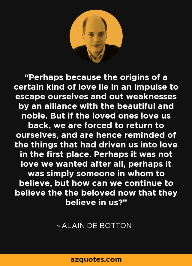 Perhaps because the origins of a certain kind of love lie in an impulse to escape ourselves and out weaknesses by an alliance with the beautiful and noble. But if the loved ones love us back, we are forced to return to ourselves, and are hence reminded of the things that had driven us into love in the first place. Perhaps it was not love we wanted after all, perhaps it was simply someone in whom to believe, but how can we continue to believe the the beloved now that they believe in us? - Alain de Botton