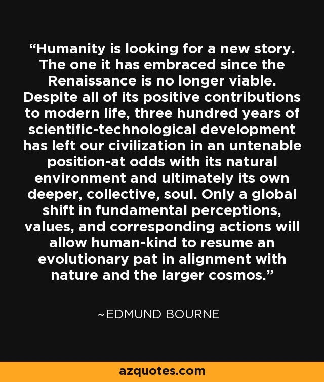 Humanity is looking for a new story. The one it has embraced since the Renaissance is no longer viable. Despite all of its positive contributions to modern life, three hundred years of scientific-technological development has left our civilization in an untenable position-at odds with its natural environment and ultimately its own deeper, collective, soul. Only a global shift in fundamental perceptions, values, and corresponding actions will allow human-kind to resume an evolutionary pat in alignment with nature and the larger cosmos. - Edmund Bourne