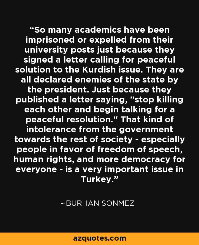 So many academics have been imprisoned or expelled from their university posts just because they signed a letter calling for peaceful solution to the Kurdish issue. They are all declared enemies of the state by the president. Just because they published a letter saying, 