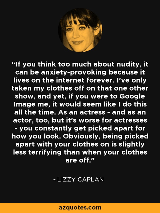 If you think too much about nudity, it can be anxiety-provoking because it lives on the internet forever. I've only taken my clothes off on that one other show, and yet, if you were to Google Image me, it would seem like I do this all the time. As an actress - and as an actor, too, but it's worse for actresses - you constantly get picked apart for how you look. Obviously, being picked apart with your clothes on is slightly less terrifying than when your clothes are off. - Lizzy Caplan
