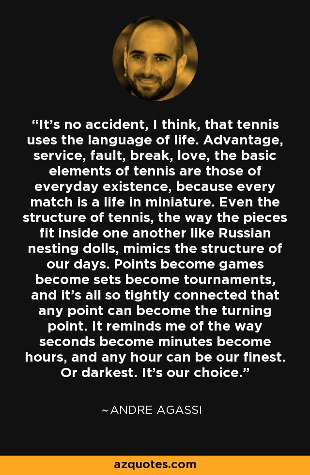 It's no accident, I think, that tennis uses the language of life. Advantage, service, fault, break, love, the basic elements of tennis are those of everyday existence, because every match is a life in miniature. Even the structure of tennis, the way the pieces fit inside one another like Russian nesting dolls, mimics the structure of our days. Points become games become sets become tournaments, and it's all so tightly connected that any point can become the turning point. It reminds me of the way seconds become minutes become hours, and any hour can be our finest. Or darkest. It's our choice. - Andre Agassi