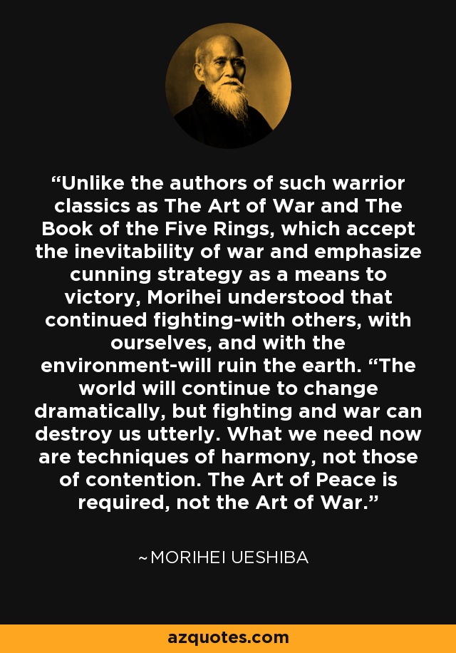 Unlike the authors of such warrior classics as The Art of War and The Book of the Five Rings, which accept the inevitability of war and emphasize cunning strategy as a means to victory, Morihei understood that continued fighting-with others, with ourselves, and with the environment-will ruin the earth. “The world will continue to change dramatically, but fighting and war can destroy us utterly. What we need now are techniques of harmony, not those of contention. The Art of Peace is required, not the Art of War. - Morihei Ueshiba
