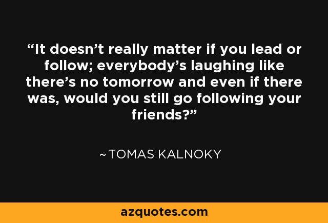 It doesn't really matter if you lead or follow; everybody's laughing like there's no tomorrow and even if there was, would you still go following your friends? - Tomas Kalnoky