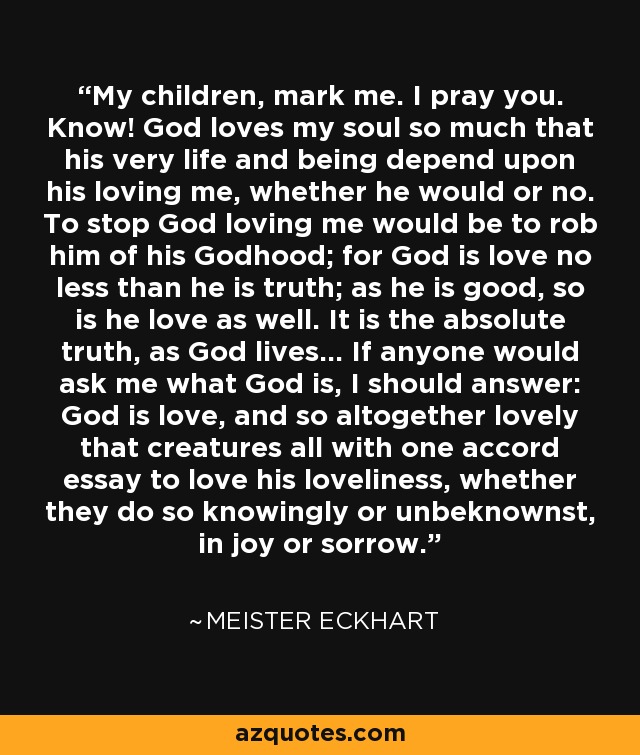 My children, mark me. I pray you. Know! God loves my soul so much that his very life and being depend upon his loving me, whether he would or no. To stop God loving me would be to rob him of his Godhood; for God is love no less than he is truth; as he is good, so is he love as well. It is the absolute truth, as God lives... If anyone would ask me what God is, I should answer: God is love, and so altogether lovely that creatures all with one accord essay to love his loveliness, whether they do so knowingly or unbeknownst, in joy or sorrow. - Meister Eckhart