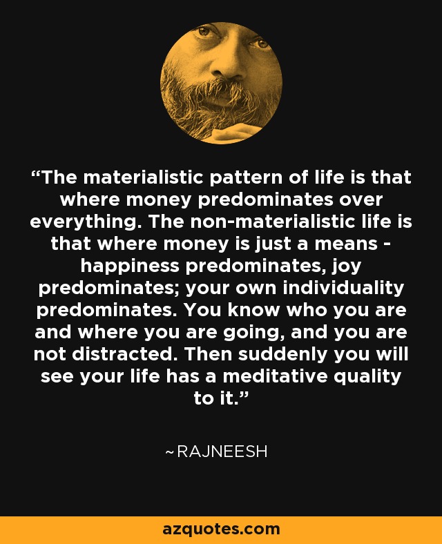 The materialistic pattern of life is that where money predominates over everything. The non-materialistic life is that where money is just a means - happiness predominates, joy predominates; your own individuality predominates. You know who you are and where you are going, and you are not distracted. Then suddenly you will see your life has a meditative quality to it. - Rajneesh