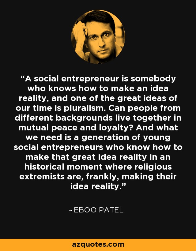 A social entrepreneur is somebody who knows how to make an idea reality, and one of the great ideas of our time is pluralism. Can people from different backgrounds live together in mutual peace and loyalty? And what we need is a generation of young social entrepreneurs who know how to make that great idea reality in an historical moment where religious extremists are, frankly, making their idea reality. - Eboo Patel