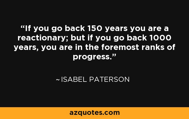 If you go back 150 years you are a reactionary; but if you go back 1000 years, you are in the foremost ranks of progress. - Isabel Paterson