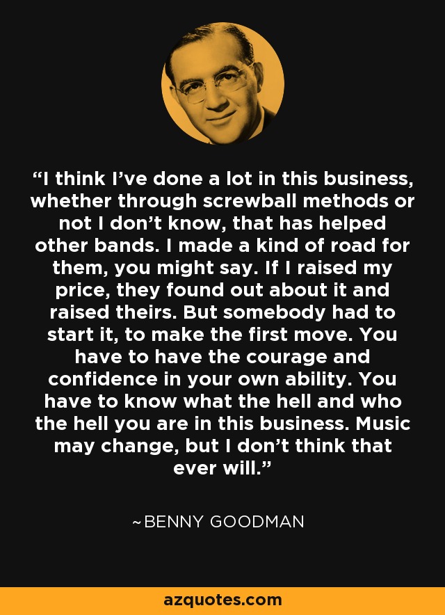 I think I've done a lot in this business, whether through screwball methods or not I don't know, that has helped other bands. I made a kind of road for them, you might say. If I raised my price, they found out about it and raised theirs. But somebody had to start it, to make the first move. You have to have the courage and confidence in your own ability. You have to know what the hell and who the hell you are in this business. Music may change, but I don't think that ever will. - Benny Goodman