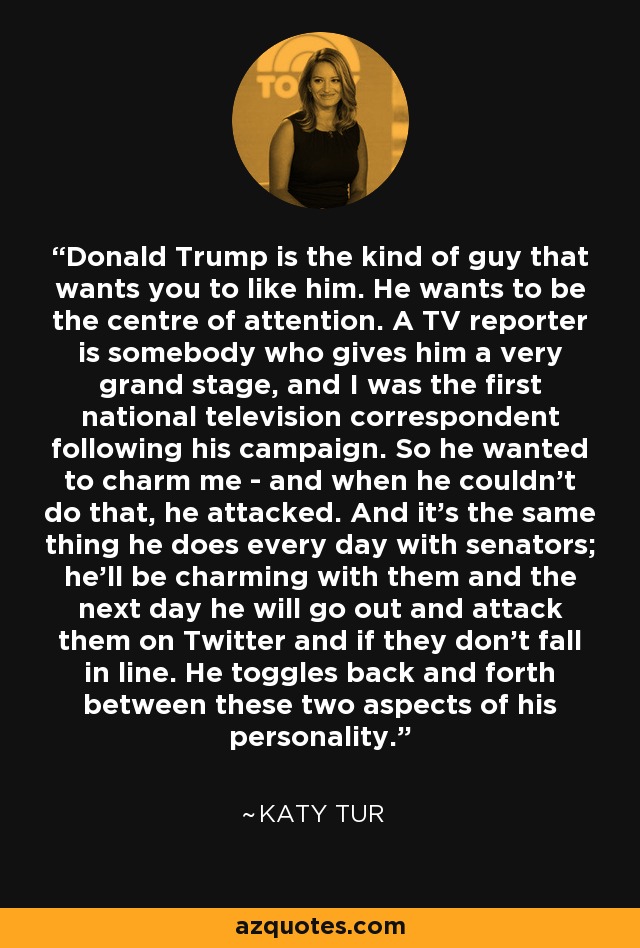 Donald Trump is the kind of guy that wants you to like him. He wants to be the centre of attention. A TV reporter is somebody who gives him a very grand stage, and I was the first national television correspondent following his campaign. So he wanted to charm me - and when he couldn't do that, he attacked. And it's the same thing he does every day with senators; he'll be charming with them and the next day he will go out and attack them on Twitter and if they don't fall in line. He toggles back and forth between these two aspects of his personality. - Katy Tur