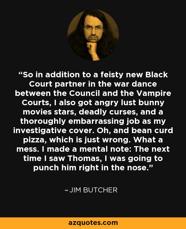 So in addition to a feisty new Black Court partner in the war dance between the Council and the Vampire Courts, I also got angry lust bunny movies stars, deadly curses, and a thoroughly embarrassing job as my investigative cover. Oh, and bean curd pizza, which is just wrong. What a mess. I made a mental note: The next time I saw Thomas, I was going to punch him right in the nose. - Jim Butcher