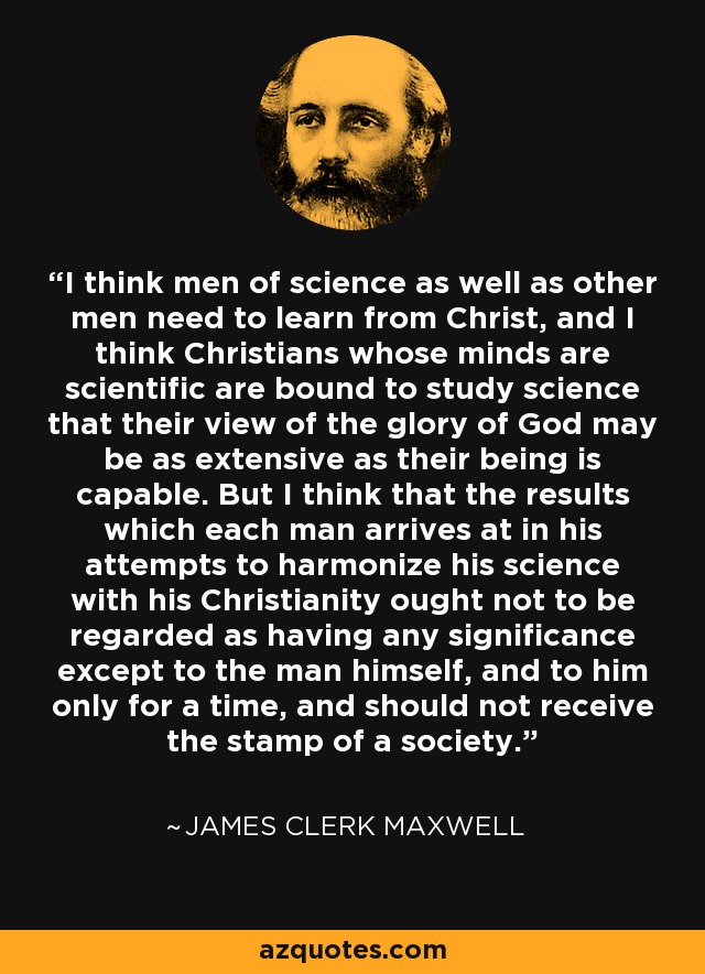 I think men of science as well as other men need to learn from Christ, and I think Christians whose minds are scientific are bound to study science that their view of the glory of God may be as extensive as their being is capable. But I think that the results which each man arrives at in his attempts to harmonize his science with his Christianity ought not to be regarded as having any significance except to the man himself, and to him only for a time, and should not receive the stamp of a society. - James Clerk Maxwell