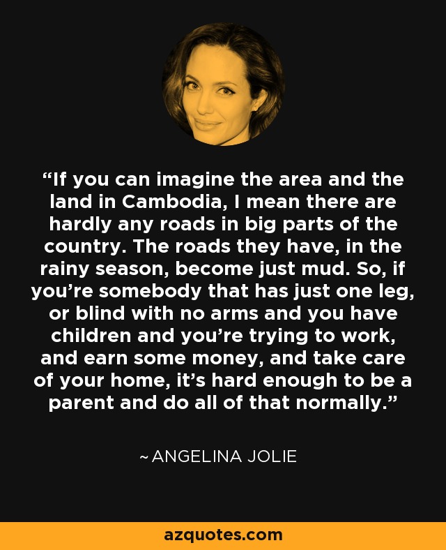 If you can imagine the area and the land in Cambodia, I mean there are hardly any roads in big parts of the country. The roads they have, in the rainy season, become just mud. So, if you’re somebody that has just one leg, or blind with no arms and you have children and you’re trying to work, and earn some money, and take care of your home, it’s hard enough to be a parent and do all of that normally. - Angelina Jolie