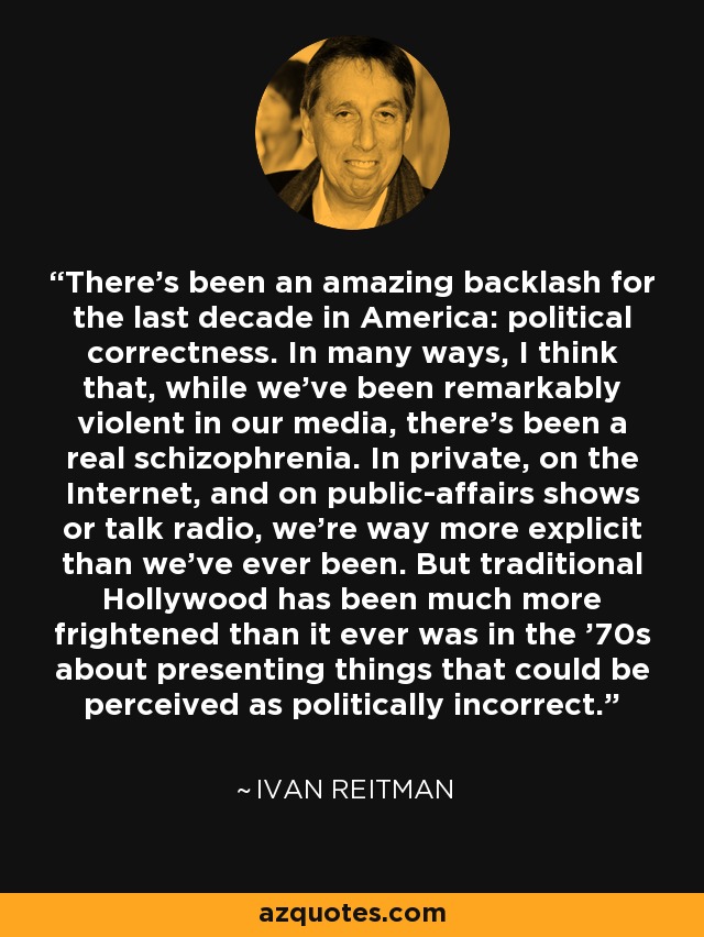 There's been an amazing backlash for the last decade in America: political correctness. In many ways, I think that, while we've been remarkably violent in our media, there's been a real schizophrenia. In private, on the Internet, and on public-affairs shows or talk radio, we're way more explicit than we've ever been. But traditional Hollywood has been much more frightened than it ever was in the '70s about presenting things that could be perceived as politically incorrect. - Ivan Reitman