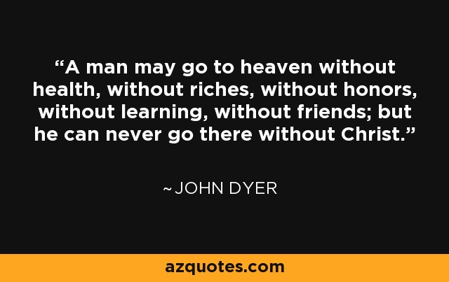 A man may go to heaven without health, without riches, without honors, without learning, without friends; but he can never go there without Christ. - John Dyer