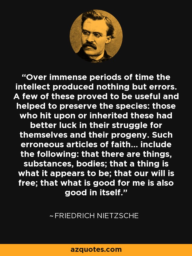 Over immense periods of time the intellect produced nothing but errors. A few of these proved to be useful and helped to preserve the species: those who hit upon or inherited these had better luck in their struggle for themselves and their progeny. Such erroneous articles of faith... include the following: that there are things, substances, bodies; that a thing is what it appears to be; that our will is free; that what is good for me is also good in itself. - Friedrich Nietzsche