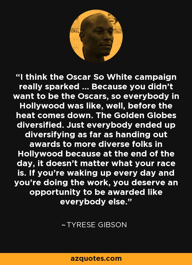 I think the Oscar So White campaign really sparked ... Because you didn't want to be the Oscars, so everybody in Hollywood was like, well, before the heat comes down. The Golden Globes diversified. Just everybody ended up diversifying as far as handing out awards to more diverse folks in Hollywood because at the end of the day, it doesn't matter what your race is. If you're waking up every day and you're doing the work, you deserve an opportunity to be awarded like everybody else. - Tyrese Gibson